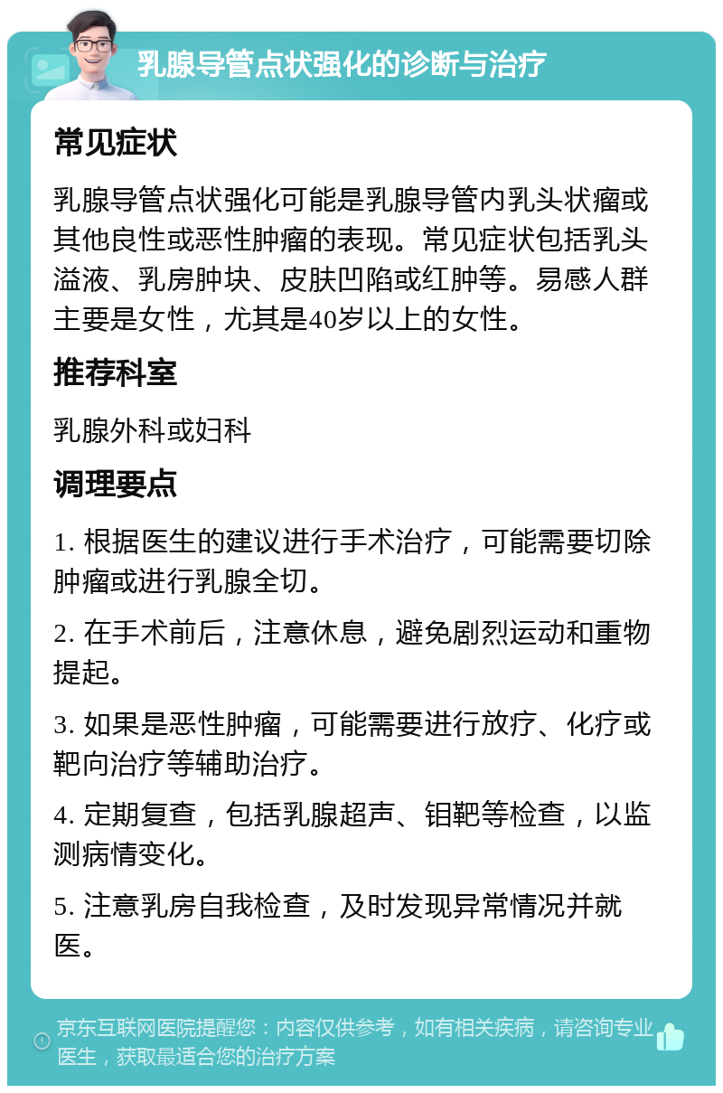 乳腺导管点状强化的诊断与治疗 常见症状 乳腺导管点状强化可能是乳腺导管内乳头状瘤或其他良性或恶性肿瘤的表现。常见症状包括乳头溢液、乳房肿块、皮肤凹陷或红肿等。易感人群主要是女性，尤其是40岁以上的女性。 推荐科室 乳腺外科或妇科 调理要点 1. 根据医生的建议进行手术治疗，可能需要切除肿瘤或进行乳腺全切。 2. 在手术前后，注意休息，避免剧烈运动和重物提起。 3. 如果是恶性肿瘤，可能需要进行放疗、化疗或靶向治疗等辅助治疗。 4. 定期复查，包括乳腺超声、钼靶等检查，以监测病情变化。 5. 注意乳房自我检查，及时发现异常情况并就医。