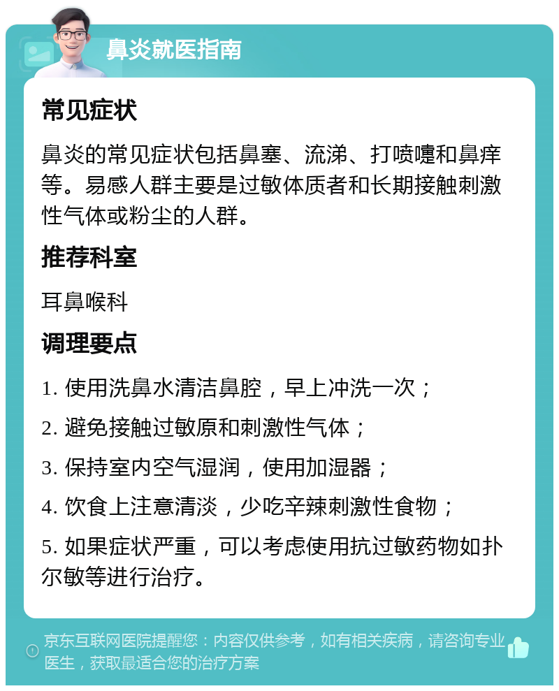 鼻炎就医指南 常见症状 鼻炎的常见症状包括鼻塞、流涕、打喷嚏和鼻痒等。易感人群主要是过敏体质者和长期接触刺激性气体或粉尘的人群。 推荐科室 耳鼻喉科 调理要点 1. 使用洗鼻水清洁鼻腔，早上冲洗一次； 2. 避免接触过敏原和刺激性气体； 3. 保持室内空气湿润，使用加湿器； 4. 饮食上注意清淡，少吃辛辣刺激性食物； 5. 如果症状严重，可以考虑使用抗过敏药物如扑尔敏等进行治疗。