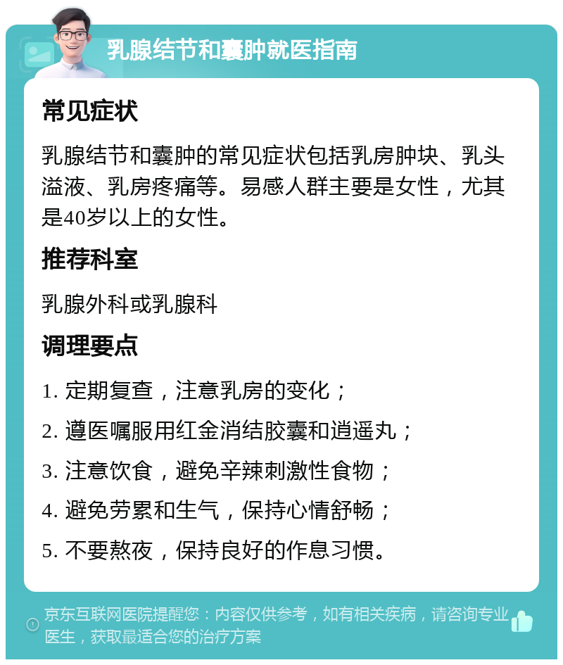 乳腺结节和囊肿就医指南 常见症状 乳腺结节和囊肿的常见症状包括乳房肿块、乳头溢液、乳房疼痛等。易感人群主要是女性，尤其是40岁以上的女性。 推荐科室 乳腺外科或乳腺科 调理要点 1. 定期复查，注意乳房的变化； 2. 遵医嘱服用红金消结胶囊和逍遥丸； 3. 注意饮食，避免辛辣刺激性食物； 4. 避免劳累和生气，保持心情舒畅； 5. 不要熬夜，保持良好的作息习惯。