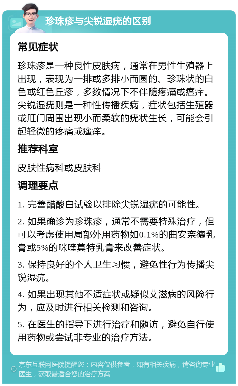 珍珠疹与尖锐湿疣的区别 常见症状 珍珠疹是一种良性皮肤病，通常在男性生殖器上出现，表现为一排或多排小而圆的、珍珠状的白色或红色丘疹，多数情况下不伴随疼痛或瘙痒。尖锐湿疣则是一种性传播疾病，症状包括生殖器或肛门周围出现小而柔软的疣状生长，可能会引起轻微的疼痛或瘙痒。 推荐科室 皮肤性病科或皮肤科 调理要点 1. 完善醋酸白试验以排除尖锐湿疣的可能性。 2. 如果确诊为珍珠疹，通常不需要特殊治疗，但可以考虑使用局部外用药物如0.1%的曲安奈德乳膏或5%的咪喹莫特乳膏来改善症状。 3. 保持良好的个人卫生习惯，避免性行为传播尖锐湿疣。 4. 如果出现其他不适症状或疑似艾滋病的风险行为，应及时进行相关检测和咨询。 5. 在医生的指导下进行治疗和随访，避免自行使用药物或尝试非专业的治疗方法。