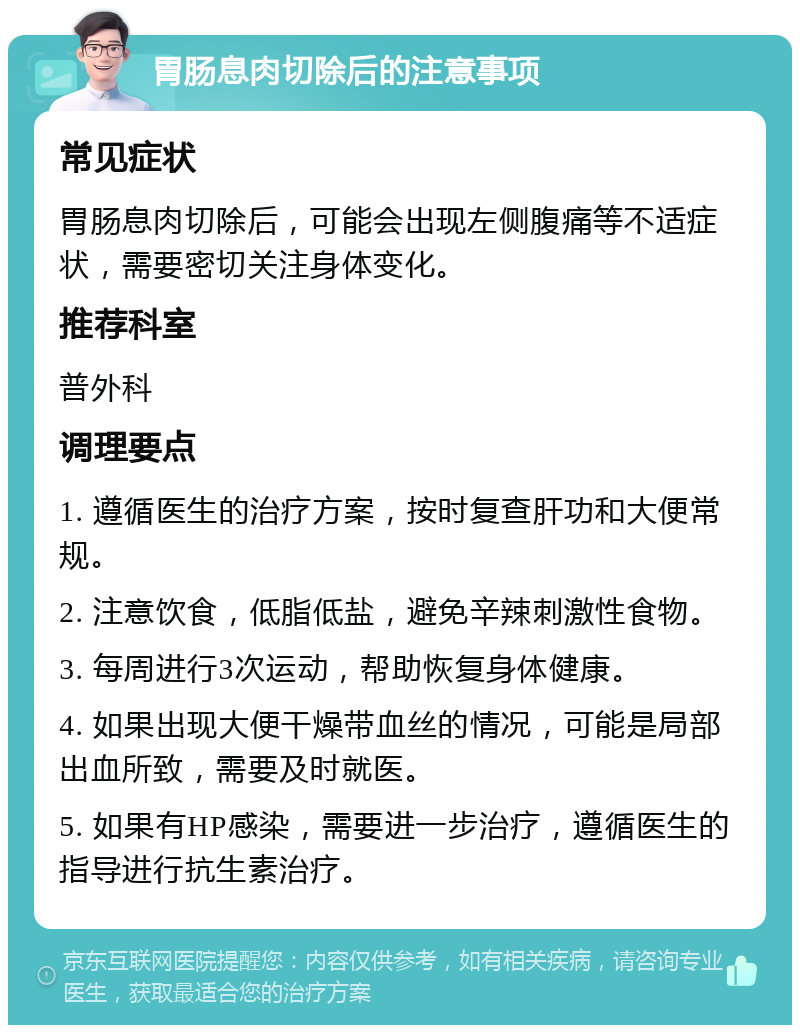 胃肠息肉切除后的注意事项 常见症状 胃肠息肉切除后，可能会出现左侧腹痛等不适症状，需要密切关注身体变化。 推荐科室 普外科 调理要点 1. 遵循医生的治疗方案，按时复查肝功和大便常规。 2. 注意饮食，低脂低盐，避免辛辣刺激性食物。 3. 每周进行3次运动，帮助恢复身体健康。 4. 如果出现大便干燥带血丝的情况，可能是局部出血所致，需要及时就医。 5. 如果有HP感染，需要进一步治疗，遵循医生的指导进行抗生素治疗。