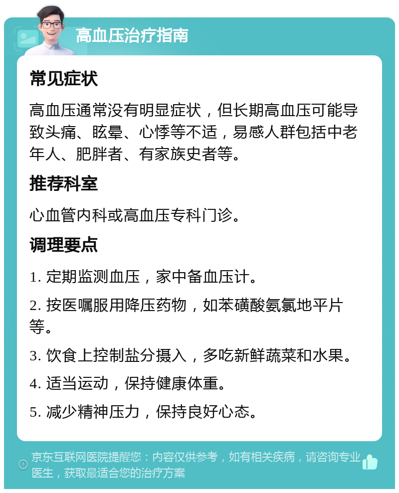 高血压治疗指南 常见症状 高血压通常没有明显症状，但长期高血压可能导致头痛、眩晕、心悸等不适，易感人群包括中老年人、肥胖者、有家族史者等。 推荐科室 心血管内科或高血压专科门诊。 调理要点 1. 定期监测血压，家中备血压计。 2. 按医嘱服用降压药物，如苯磺酸氨氯地平片等。 3. 饮食上控制盐分摄入，多吃新鲜蔬菜和水果。 4. 适当运动，保持健康体重。 5. 减少精神压力，保持良好心态。