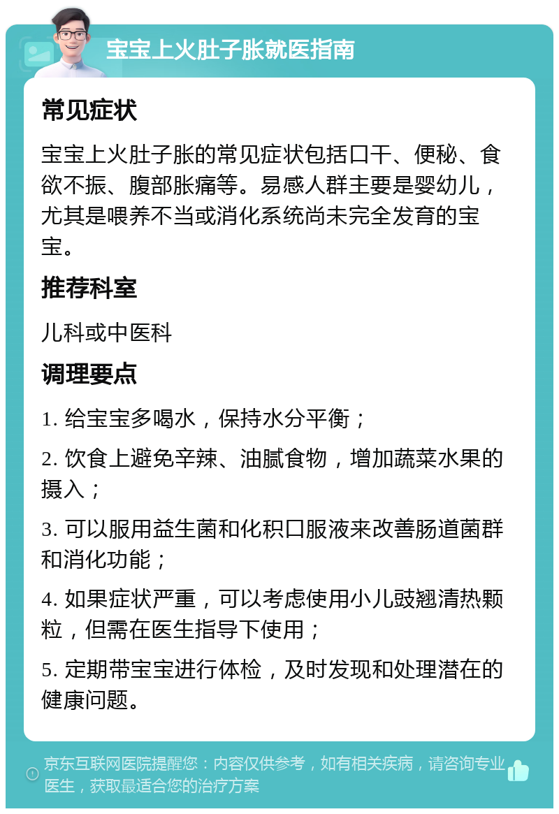 宝宝上火肚子胀就医指南 常见症状 宝宝上火肚子胀的常见症状包括口干、便秘、食欲不振、腹部胀痛等。易感人群主要是婴幼儿，尤其是喂养不当或消化系统尚未完全发育的宝宝。 推荐科室 儿科或中医科 调理要点 1. 给宝宝多喝水，保持水分平衡； 2. 饮食上避免辛辣、油腻食物，增加蔬菜水果的摄入； 3. 可以服用益生菌和化积口服液来改善肠道菌群和消化功能； 4. 如果症状严重，可以考虑使用小儿豉翘清热颗粒，但需在医生指导下使用； 5. 定期带宝宝进行体检，及时发现和处理潜在的健康问题。