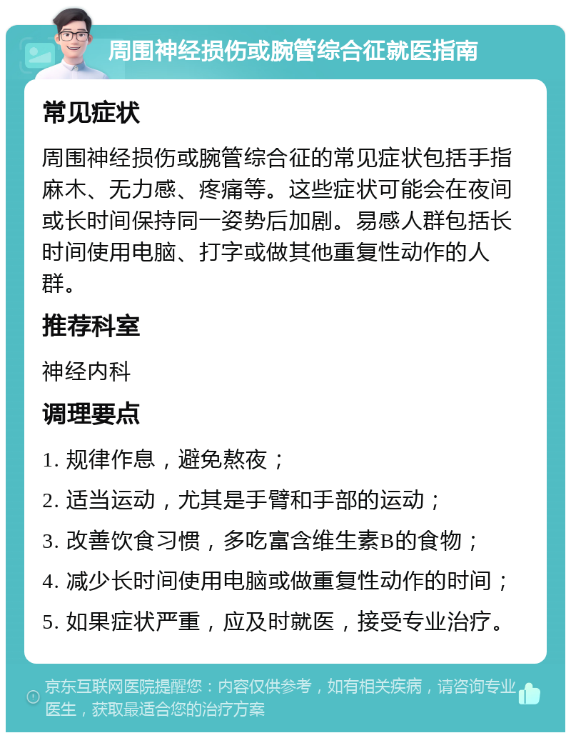 周围神经损伤或腕管综合征就医指南 常见症状 周围神经损伤或腕管综合征的常见症状包括手指麻木、无力感、疼痛等。这些症状可能会在夜间或长时间保持同一姿势后加剧。易感人群包括长时间使用电脑、打字或做其他重复性动作的人群。 推荐科室 神经内科 调理要点 1. 规律作息，避免熬夜； 2. 适当运动，尤其是手臂和手部的运动； 3. 改善饮食习惯，多吃富含维生素B的食物； 4. 减少长时间使用电脑或做重复性动作的时间； 5. 如果症状严重，应及时就医，接受专业治疗。