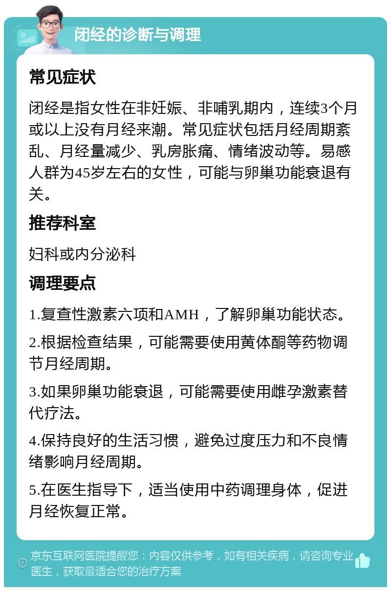 闭经的诊断与调理 常见症状 闭经是指女性在非妊娠、非哺乳期内，连续3个月或以上没有月经来潮。常见症状包括月经周期紊乱、月经量减少、乳房胀痛、情绪波动等。易感人群为45岁左右的女性，可能与卵巢功能衰退有关。 推荐科室 妇科或内分泌科 调理要点 1.复查性激素六项和AMH，了解卵巢功能状态。 2.根据检查结果，可能需要使用黄体酮等药物调节月经周期。 3.如果卵巢功能衰退，可能需要使用雌孕激素替代疗法。 4.保持良好的生活习惯，避免过度压力和不良情绪影响月经周期。 5.在医生指导下，适当使用中药调理身体，促进月经恢复正常。