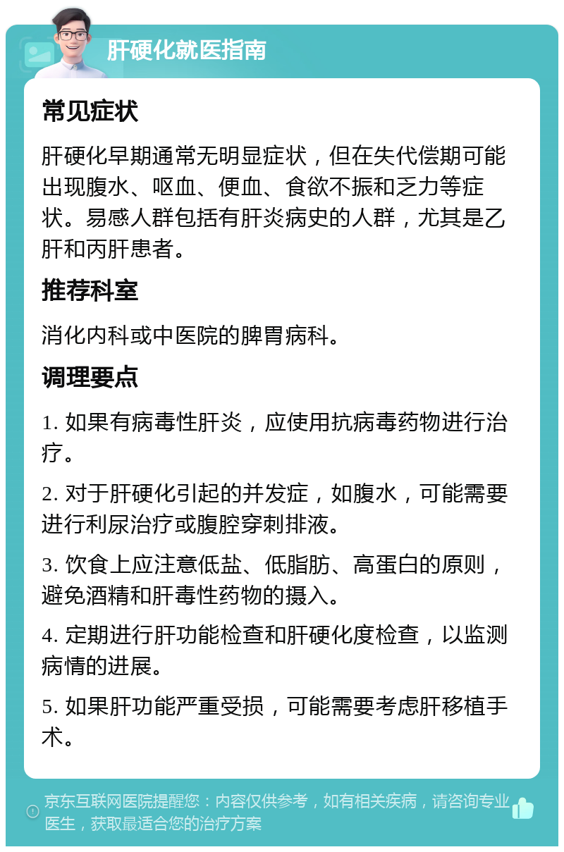 肝硬化就医指南 常见症状 肝硬化早期通常无明显症状，但在失代偿期可能出现腹水、呕血、便血、食欲不振和乏力等症状。易感人群包括有肝炎病史的人群，尤其是乙肝和丙肝患者。 推荐科室 消化内科或中医院的脾胃病科。 调理要点 1. 如果有病毒性肝炎，应使用抗病毒药物进行治疗。 2. 对于肝硬化引起的并发症，如腹水，可能需要进行利尿治疗或腹腔穿刺排液。 3. 饮食上应注意低盐、低脂肪、高蛋白的原则，避免酒精和肝毒性药物的摄入。 4. 定期进行肝功能检查和肝硬化度检查，以监测病情的进展。 5. 如果肝功能严重受损，可能需要考虑肝移植手术。