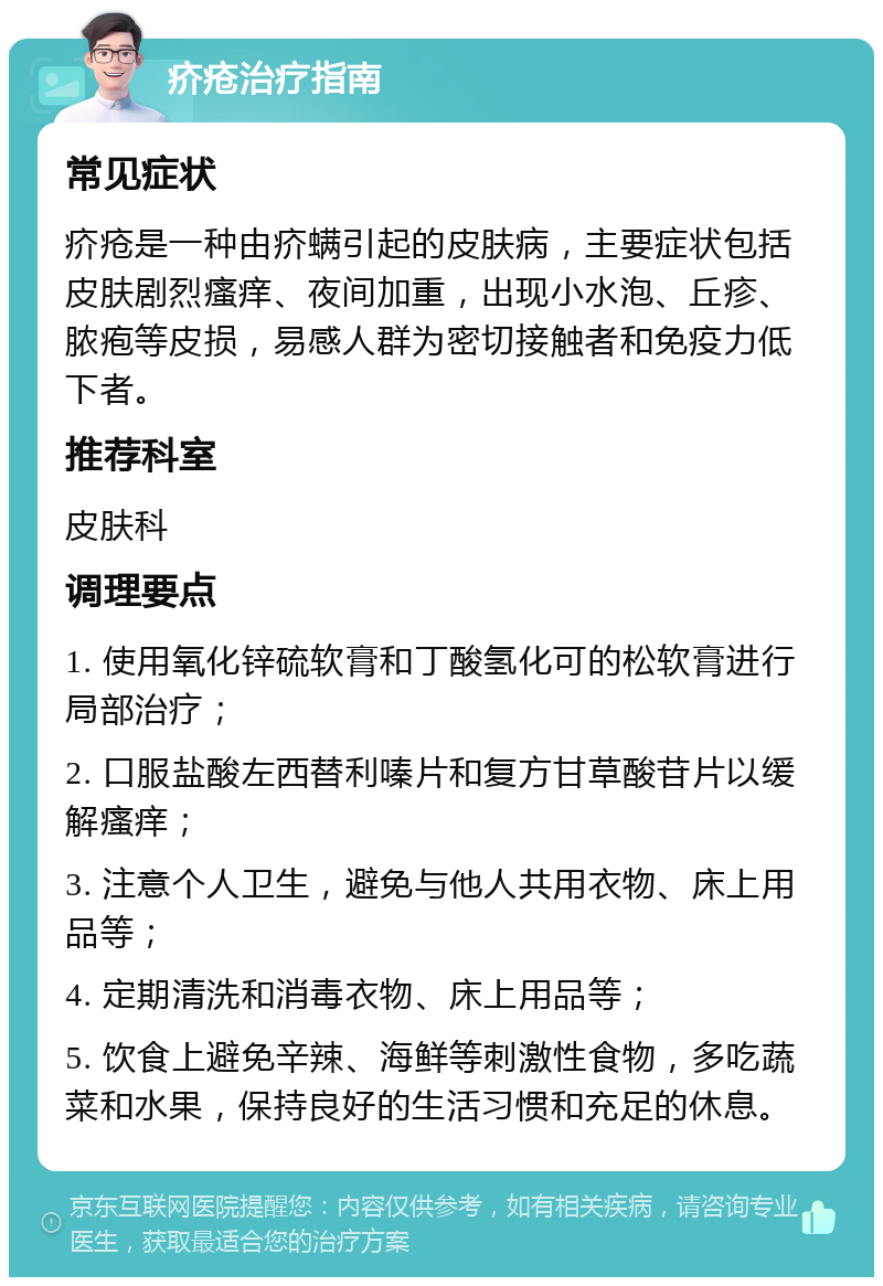 疥疮治疗指南 常见症状 疥疮是一种由疥螨引起的皮肤病，主要症状包括皮肤剧烈瘙痒、夜间加重，出现小水泡、丘疹、脓疱等皮损，易感人群为密切接触者和免疫力低下者。 推荐科室 皮肤科 调理要点 1. 使用氧化锌硫软膏和丁酸氢化可的松软膏进行局部治疗； 2. 口服盐酸左西替利嗪片和复方甘草酸苷片以缓解瘙痒； 3. 注意个人卫生，避免与他人共用衣物、床上用品等； 4. 定期清洗和消毒衣物、床上用品等； 5. 饮食上避免辛辣、海鲜等刺激性食物，多吃蔬菜和水果，保持良好的生活习惯和充足的休息。