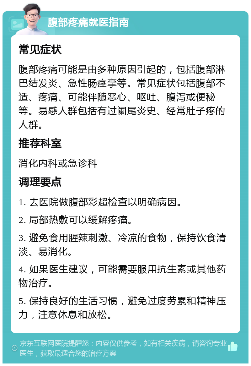 腹部疼痛就医指南 常见症状 腹部疼痛可能是由多种原因引起的，包括腹部淋巴结发炎、急性肠痉挛等。常见症状包括腹部不适、疼痛、可能伴随恶心、呕吐、腹泻或便秘等。易感人群包括有过阑尾炎史、经常肚子疼的人群。 推荐科室 消化内科或急诊科 调理要点 1. 去医院做腹部彩超检查以明确病因。 2. 局部热敷可以缓解疼痛。 3. 避免食用腥辣刺激、冷凉的食物，保持饮食清淡、易消化。 4. 如果医生建议，可能需要服用抗生素或其他药物治疗。 5. 保持良好的生活习惯，避免过度劳累和精神压力，注意休息和放松。