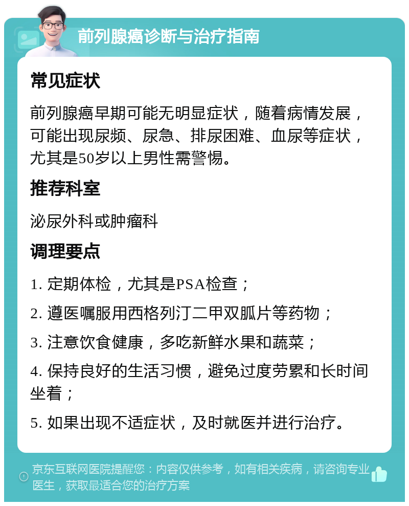 前列腺癌诊断与治疗指南 常见症状 前列腺癌早期可能无明显症状，随着病情发展，可能出现尿频、尿急、排尿困难、血尿等症状，尤其是50岁以上男性需警惕。 推荐科室 泌尿外科或肿瘤科 调理要点 1. 定期体检，尤其是PSA检查； 2. 遵医嘱服用西格列汀二甲双胍片等药物； 3. 注意饮食健康，多吃新鲜水果和蔬菜； 4. 保持良好的生活习惯，避免过度劳累和长时间坐着； 5. 如果出现不适症状，及时就医并进行治疗。