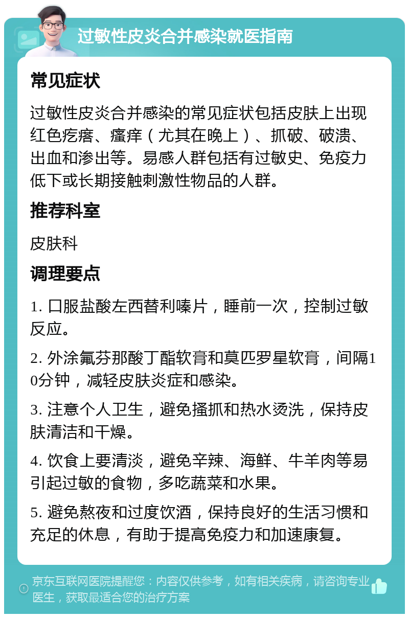 过敏性皮炎合并感染就医指南 常见症状 过敏性皮炎合并感染的常见症状包括皮肤上出现红色疙瘩、瘙痒（尤其在晚上）、抓破、破溃、出血和渗出等。易感人群包括有过敏史、免疫力低下或长期接触刺激性物品的人群。 推荐科室 皮肤科 调理要点 1. 口服盐酸左西替利嗪片，睡前一次，控制过敏反应。 2. 外涂氟芬那酸丁酯软膏和莫匹罗星软膏，间隔10分钟，减轻皮肤炎症和感染。 3. 注意个人卫生，避免搔抓和热水烫洗，保持皮肤清洁和干燥。 4. 饮食上要清淡，避免辛辣、海鲜、牛羊肉等易引起过敏的食物，多吃蔬菜和水果。 5. 避免熬夜和过度饮酒，保持良好的生活习惯和充足的休息，有助于提高免疫力和加速康复。