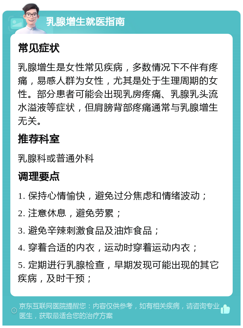 乳腺增生就医指南 常见症状 乳腺增生是女性常见疾病，多数情况下不伴有疼痛，易感人群为女性，尤其是处于生理周期的女性。部分患者可能会出现乳房疼痛、乳腺乳头流水溢液等症状，但肩膀背部疼痛通常与乳腺增生无关。 推荐科室 乳腺科或普通外科 调理要点 1. 保持心情愉快，避免过分焦虑和情绪波动； 2. 注意休息，避免劳累； 3. 避免辛辣刺激食品及油炸食品； 4. 穿着合适的内衣，运动时穿着运动内衣； 5. 定期进行乳腺检查，早期发现可能出现的其它疾病，及时干预；