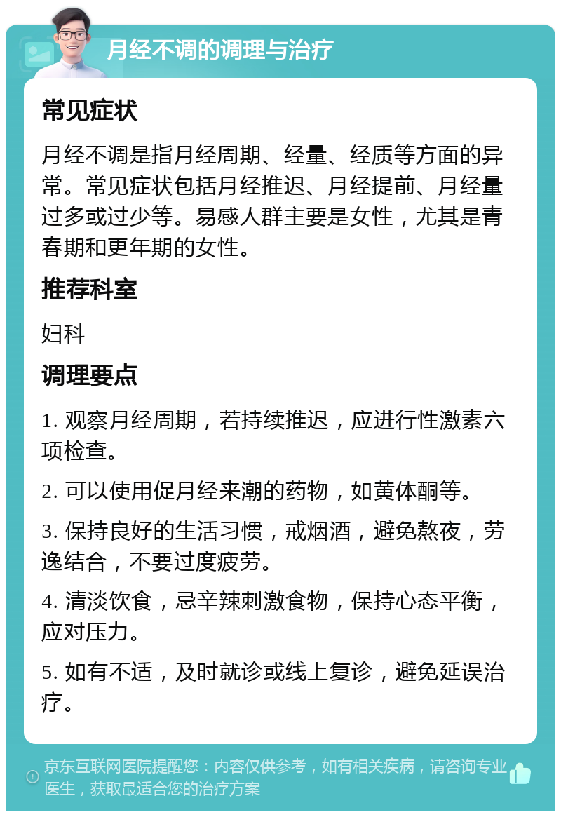 月经不调的调理与治疗 常见症状 月经不调是指月经周期、经量、经质等方面的异常。常见症状包括月经推迟、月经提前、月经量过多或过少等。易感人群主要是女性，尤其是青春期和更年期的女性。 推荐科室 妇科 调理要点 1. 观察月经周期，若持续推迟，应进行性激素六项检查。 2. 可以使用促月经来潮的药物，如黄体酮等。 3. 保持良好的生活习惯，戒烟酒，避免熬夜，劳逸结合，不要过度疲劳。 4. 清淡饮食，忌辛辣刺激食物，保持心态平衡，应对压力。 5. 如有不适，及时就诊或线上复诊，避免延误治疗。