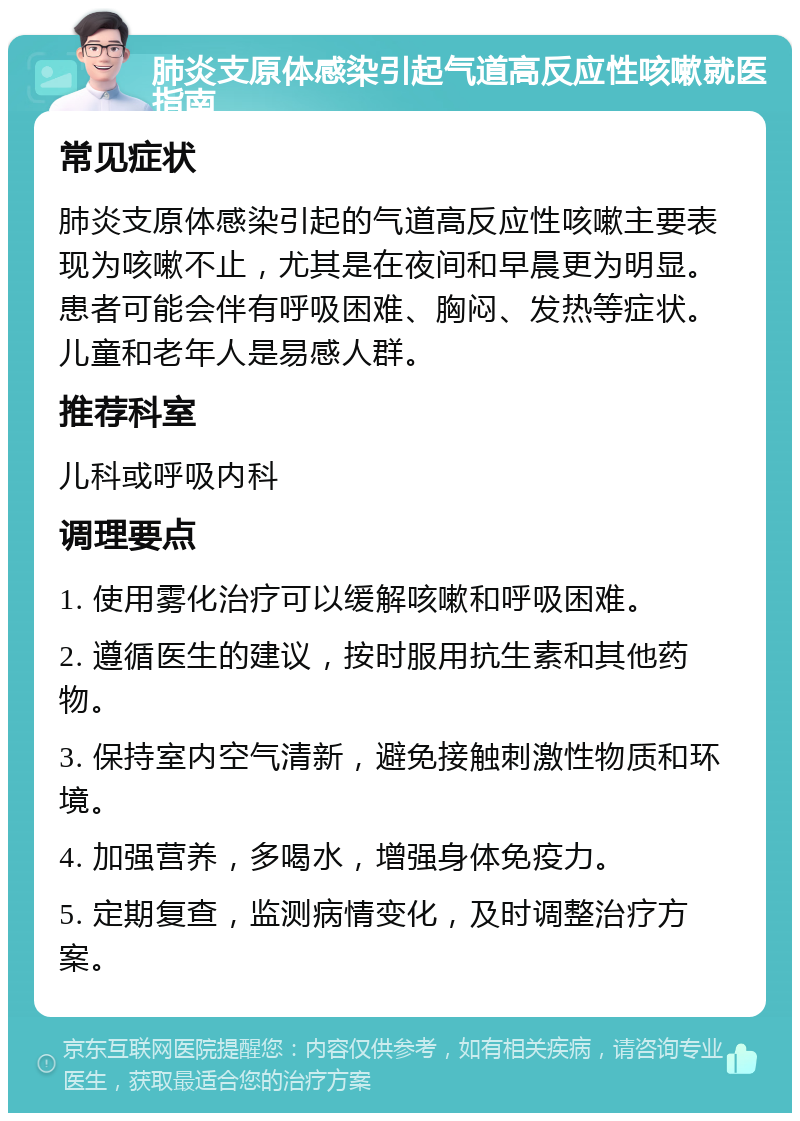 肺炎支原体感染引起气道高反应性咳嗽就医指南 常见症状 肺炎支原体感染引起的气道高反应性咳嗽主要表现为咳嗽不止，尤其是在夜间和早晨更为明显。患者可能会伴有呼吸困难、胸闷、发热等症状。儿童和老年人是易感人群。 推荐科室 儿科或呼吸内科 调理要点 1. 使用雾化治疗可以缓解咳嗽和呼吸困难。 2. 遵循医生的建议，按时服用抗生素和其他药物。 3. 保持室内空气清新，避免接触刺激性物质和环境。 4. 加强营养，多喝水，增强身体免疫力。 5. 定期复查，监测病情变化，及时调整治疗方案。