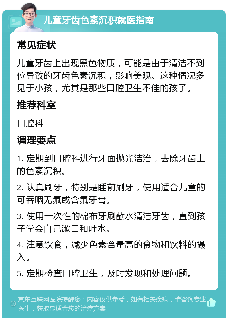 儿童牙齿色素沉积就医指南 常见症状 儿童牙齿上出现黑色物质，可能是由于清洁不到位导致的牙齿色素沉积，影响美观。这种情况多见于小孩，尤其是那些口腔卫生不佳的孩子。 推荐科室 口腔科 调理要点 1. 定期到口腔科进行牙面抛光洁治，去除牙齿上的色素沉积。 2. 认真刷牙，特别是睡前刷牙，使用适合儿童的可吞咽无氟或含氟牙膏。 3. 使用一次性的棉布牙刷蘸水清洁牙齿，直到孩子学会自己漱口和吐水。 4. 注意饮食，减少色素含量高的食物和饮料的摄入。 5. 定期检查口腔卫生，及时发现和处理问题。