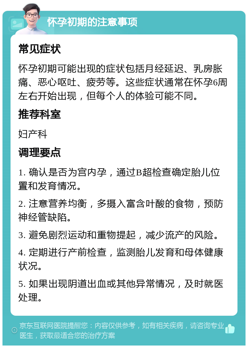 怀孕初期的注意事项 常见症状 怀孕初期可能出现的症状包括月经延迟、乳房胀痛、恶心呕吐、疲劳等。这些症状通常在怀孕6周左右开始出现，但每个人的体验可能不同。 推荐科室 妇产科 调理要点 1. 确认是否为宫内孕，通过B超检查确定胎儿位置和发育情况。 2. 注意营养均衡，多摄入富含叶酸的食物，预防神经管缺陷。 3. 避免剧烈运动和重物提起，减少流产的风险。 4. 定期进行产前检查，监测胎儿发育和母体健康状况。 5. 如果出现阴道出血或其他异常情况，及时就医处理。