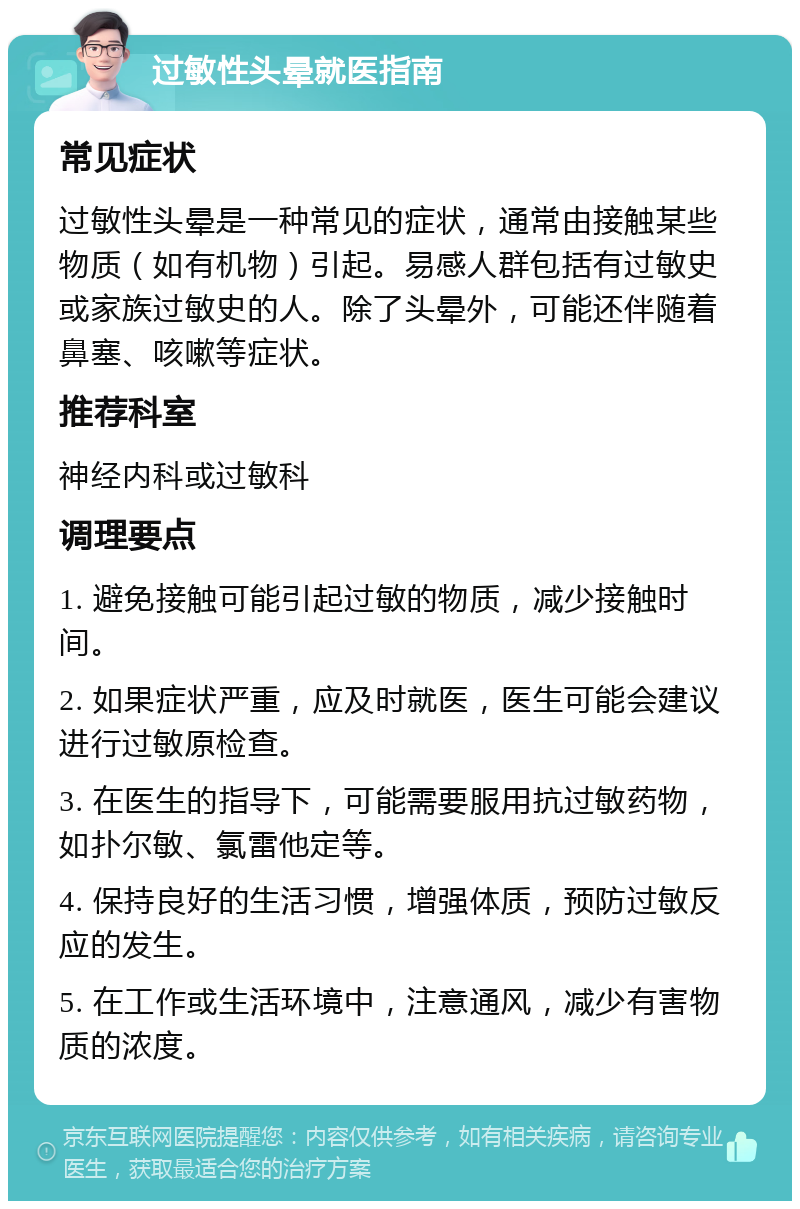 过敏性头晕就医指南 常见症状 过敏性头晕是一种常见的症状，通常由接触某些物质（如有机物）引起。易感人群包括有过敏史或家族过敏史的人。除了头晕外，可能还伴随着鼻塞、咳嗽等症状。 推荐科室 神经内科或过敏科 调理要点 1. 避免接触可能引起过敏的物质，减少接触时间。 2. 如果症状严重，应及时就医，医生可能会建议进行过敏原检查。 3. 在医生的指导下，可能需要服用抗过敏药物，如扑尔敏、氯雷他定等。 4. 保持良好的生活习惯，增强体质，预防过敏反应的发生。 5. 在工作或生活环境中，注意通风，减少有害物质的浓度。