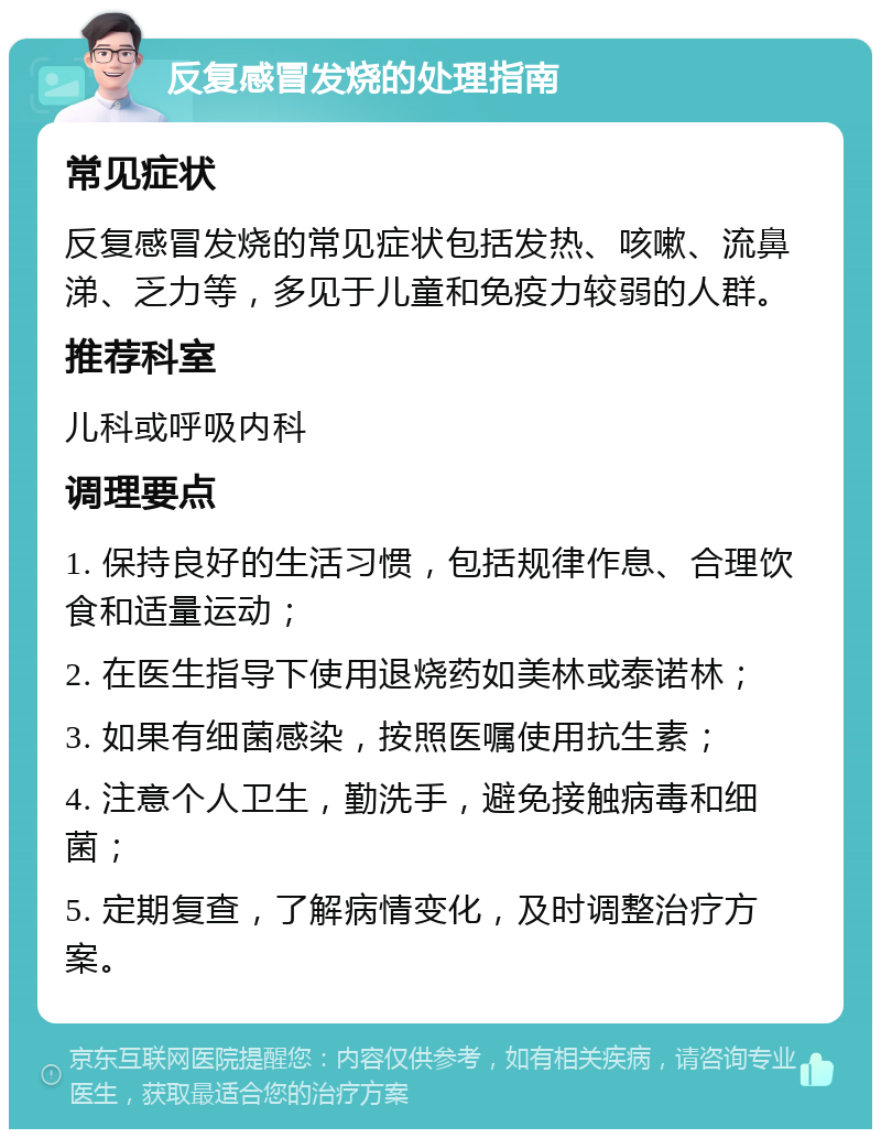 反复感冒发烧的处理指南 常见症状 反复感冒发烧的常见症状包括发热、咳嗽、流鼻涕、乏力等，多见于儿童和免疫力较弱的人群。 推荐科室 儿科或呼吸内科 调理要点 1. 保持良好的生活习惯，包括规律作息、合理饮食和适量运动； 2. 在医生指导下使用退烧药如美林或泰诺林； 3. 如果有细菌感染，按照医嘱使用抗生素； 4. 注意个人卫生，勤洗手，避免接触病毒和细菌； 5. 定期复查，了解病情变化，及时调整治疗方案。