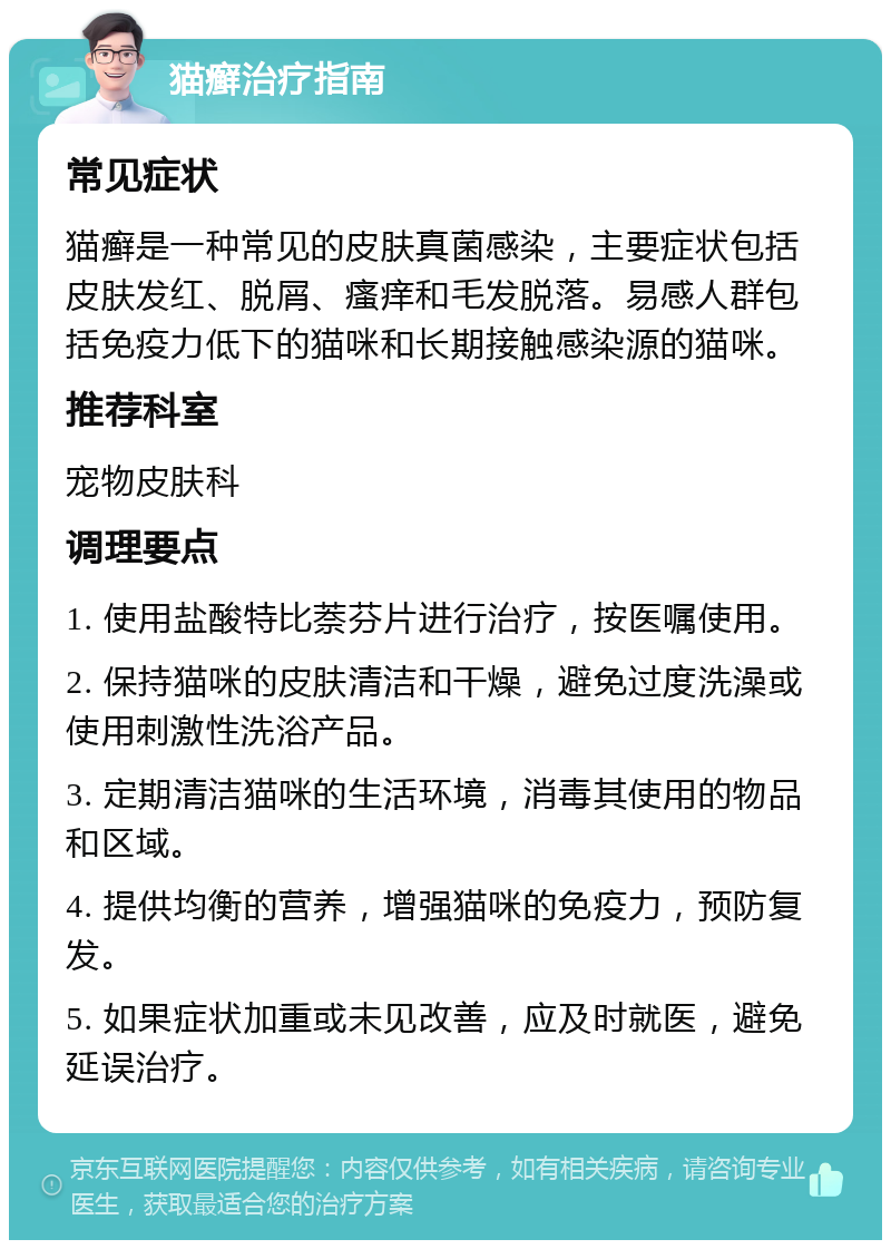 猫癣治疗指南 常见症状 猫癣是一种常见的皮肤真菌感染，主要症状包括皮肤发红、脱屑、瘙痒和毛发脱落。易感人群包括免疫力低下的猫咪和长期接触感染源的猫咪。 推荐科室 宠物皮肤科 调理要点 1. 使用盐酸特比萘芬片进行治疗，按医嘱使用。 2. 保持猫咪的皮肤清洁和干燥，避免过度洗澡或使用刺激性洗浴产品。 3. 定期清洁猫咪的生活环境，消毒其使用的物品和区域。 4. 提供均衡的营养，增强猫咪的免疫力，预防复发。 5. 如果症状加重或未见改善，应及时就医，避免延误治疗。