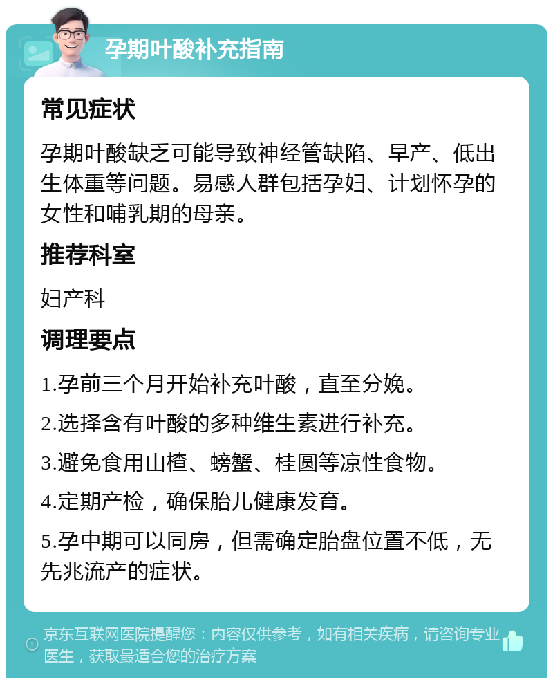 孕期叶酸补充指南 常见症状 孕期叶酸缺乏可能导致神经管缺陷、早产、低出生体重等问题。易感人群包括孕妇、计划怀孕的女性和哺乳期的母亲。 推荐科室 妇产科 调理要点 1.孕前三个月开始补充叶酸，直至分娩。 2.选择含有叶酸的多种维生素进行补充。 3.避免食用山楂、螃蟹、桂圆等凉性食物。 4.定期产检，确保胎儿健康发育。 5.孕中期可以同房，但需确定胎盘位置不低，无先兆流产的症状。