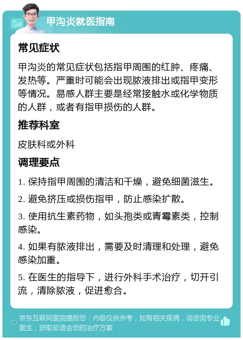 甲沟炎就医指南 常见症状 甲沟炎的常见症状包括指甲周围的红肿、疼痛、发热等。严重时可能会出现脓液排出或指甲变形等情况。易感人群主要是经常接触水或化学物质的人群，或者有指甲损伤的人群。 推荐科室 皮肤科或外科 调理要点 1. 保持指甲周围的清洁和干燥，避免细菌滋生。 2. 避免挤压或损伤指甲，防止感染扩散。 3. 使用抗生素药物，如头孢类或青霉素类，控制感染。 4. 如果有脓液排出，需要及时清理和处理，避免感染加重。 5. 在医生的指导下，进行外科手术治疗，切开引流，清除脓液，促进愈合。