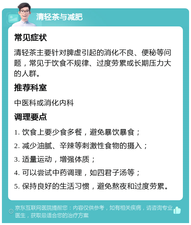 清轻茶与减肥 常见症状 清轻茶主要针对脾虚引起的消化不良、便秘等问题，常见于饮食不规律、过度劳累或长期压力大的人群。 推荐科室 中医科或消化内科 调理要点 1. 饮食上要少食多餐，避免暴饮暴食； 2. 减少油腻、辛辣等刺激性食物的摄入； 3. 适量运动，增强体质； 4. 可以尝试中药调理，如四君子汤等； 5. 保持良好的生活习惯，避免熬夜和过度劳累。