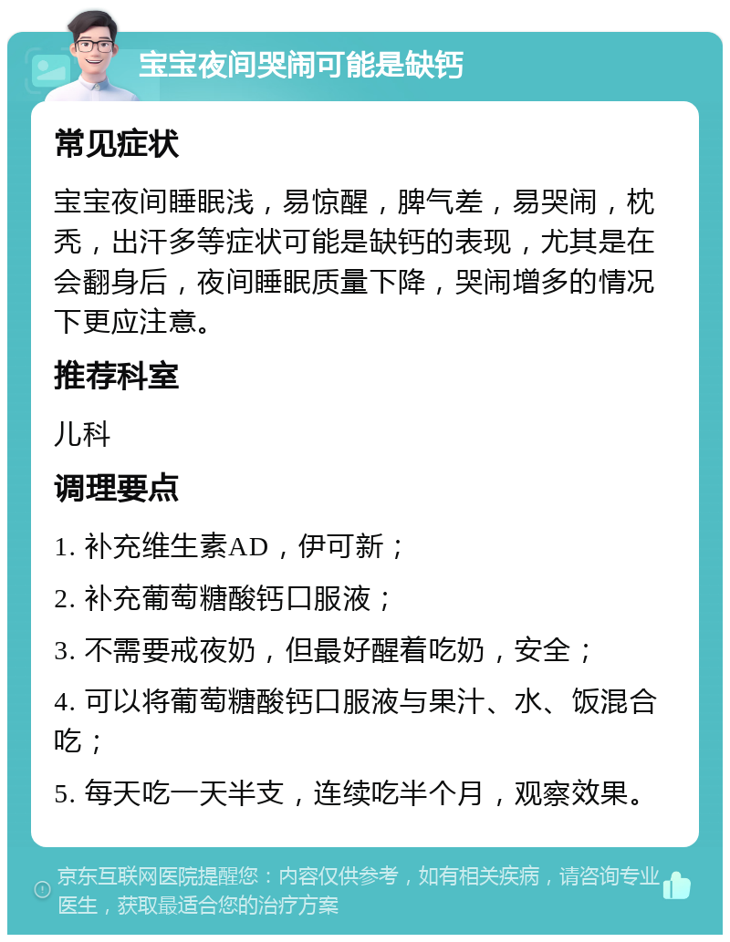 宝宝夜间哭闹可能是缺钙 常见症状 宝宝夜间睡眠浅，易惊醒，脾气差，易哭闹，枕秃，出汗多等症状可能是缺钙的表现，尤其是在会翻身后，夜间睡眠质量下降，哭闹增多的情况下更应注意。 推荐科室 儿科 调理要点 1. 补充维生素AD，伊可新； 2. 补充葡萄糖酸钙口服液； 3. 不需要戒夜奶，但最好醒着吃奶，安全； 4. 可以将葡萄糖酸钙口服液与果汁、水、饭混合吃； 5. 每天吃一天半支，连续吃半个月，观察效果。