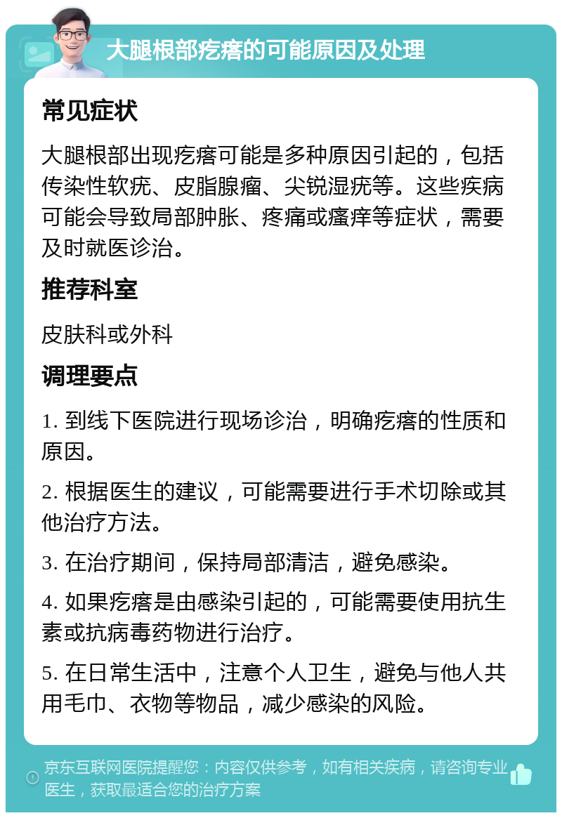 大腿根部疙瘩的可能原因及处理 常见症状 大腿根部出现疙瘩可能是多种原因引起的，包括传染性软疣、皮脂腺瘤、尖锐湿疣等。这些疾病可能会导致局部肿胀、疼痛或瘙痒等症状，需要及时就医诊治。 推荐科室 皮肤科或外科 调理要点 1. 到线下医院进行现场诊治，明确疙瘩的性质和原因。 2. 根据医生的建议，可能需要进行手术切除或其他治疗方法。 3. 在治疗期间，保持局部清洁，避免感染。 4. 如果疙瘩是由感染引起的，可能需要使用抗生素或抗病毒药物进行治疗。 5. 在日常生活中，注意个人卫生，避免与他人共用毛巾、衣物等物品，减少感染的风险。