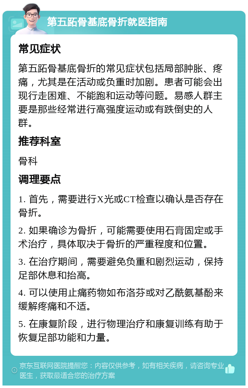 第五跖骨基底骨折就医指南 常见症状 第五跖骨基底骨折的常见症状包括局部肿胀、疼痛，尤其是在活动或负重时加剧。患者可能会出现行走困难、不能跑和运动等问题。易感人群主要是那些经常进行高强度运动或有跌倒史的人群。 推荐科室 骨科 调理要点 1. 首先，需要进行X光或CT检查以确认是否存在骨折。 2. 如果确诊为骨折，可能需要使用石膏固定或手术治疗，具体取决于骨折的严重程度和位置。 3. 在治疗期间，需要避免负重和剧烈运动，保持足部休息和抬高。 4. 可以使用止痛药物如布洛芬或对乙酰氨基酚来缓解疼痛和不适。 5. 在康复阶段，进行物理治疗和康复训练有助于恢复足部功能和力量。