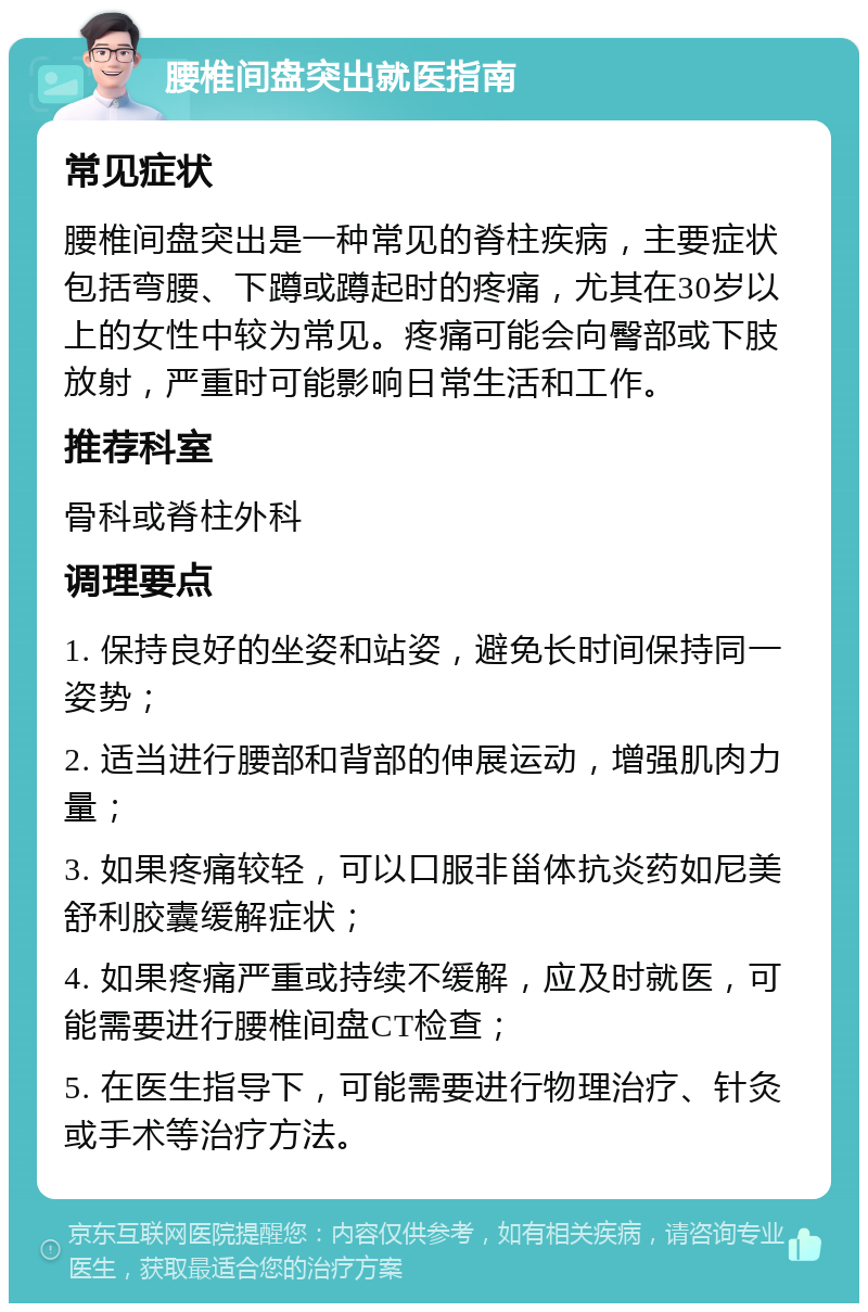 腰椎间盘突出就医指南 常见症状 腰椎间盘突出是一种常见的脊柱疾病，主要症状包括弯腰、下蹲或蹲起时的疼痛，尤其在30岁以上的女性中较为常见。疼痛可能会向臀部或下肢放射，严重时可能影响日常生活和工作。 推荐科室 骨科或脊柱外科 调理要点 1. 保持良好的坐姿和站姿，避免长时间保持同一姿势； 2. 适当进行腰部和背部的伸展运动，增强肌肉力量； 3. 如果疼痛较轻，可以口服非甾体抗炎药如尼美舒利胶囊缓解症状； 4. 如果疼痛严重或持续不缓解，应及时就医，可能需要进行腰椎间盘CT检查； 5. 在医生指导下，可能需要进行物理治疗、针灸或手术等治疗方法。