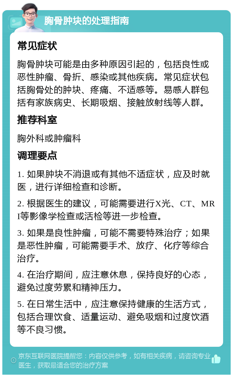 胸骨肿块的处理指南 常见症状 胸骨肿块可能是由多种原因引起的，包括良性或恶性肿瘤、骨折、感染或其他疾病。常见症状包括胸骨处的肿块、疼痛、不适感等。易感人群包括有家族病史、长期吸烟、接触放射线等人群。 推荐科室 胸外科或肿瘤科 调理要点 1. 如果肿块不消退或有其他不适症状，应及时就医，进行详细检查和诊断。 2. 根据医生的建议，可能需要进行X光、CT、MRI等影像学检查或活检等进一步检查。 3. 如果是良性肿瘤，可能不需要特殊治疗；如果是恶性肿瘤，可能需要手术、放疗、化疗等综合治疗。 4. 在治疗期间，应注意休息，保持良好的心态，避免过度劳累和精神压力。 5. 在日常生活中，应注意保持健康的生活方式，包括合理饮食、适量运动、避免吸烟和过度饮酒等不良习惯。