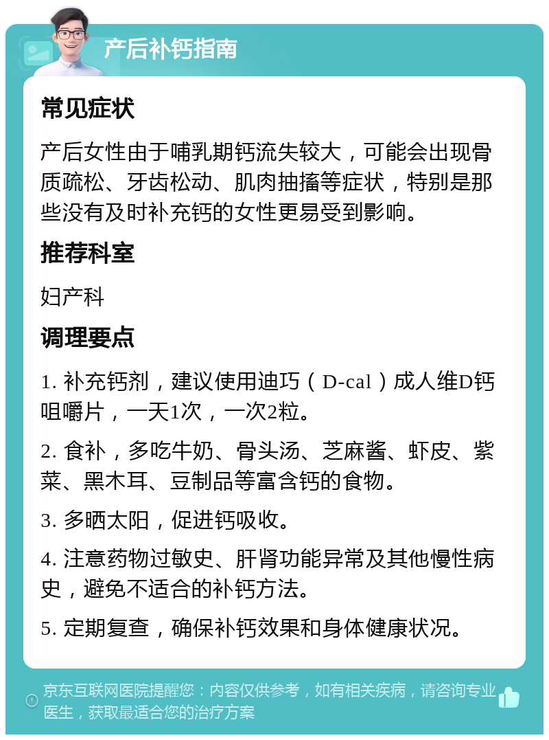 产后补钙指南 常见症状 产后女性由于哺乳期钙流失较大，可能会出现骨质疏松、牙齿松动、肌肉抽搐等症状，特别是那些没有及时补充钙的女性更易受到影响。 推荐科室 妇产科 调理要点 1. 补充钙剂，建议使用迪巧（D-cal）成人维D钙咀嚼片，一天1次，一次2粒。 2. 食补，多吃牛奶、骨头汤、芝麻酱、虾皮、紫菜、黑木耳、豆制品等富含钙的食物。 3. 多晒太阳，促进钙吸收。 4. 注意药物过敏史、肝肾功能异常及其他慢性病史，避免不适合的补钙方法。 5. 定期复查，确保补钙效果和身体健康状况。