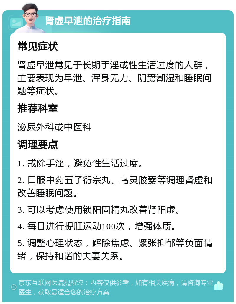 肾虚早泄的治疗指南 常见症状 肾虚早泄常见于长期手淫或性生活过度的人群，主要表现为早泄、浑身无力、阴囊潮湿和睡眠问题等症状。 推荐科室 泌尿外科或中医科 调理要点 1. 戒除手淫，避免性生活过度。 2. 口服中药五子衍宗丸、乌灵胶囊等调理肾虚和改善睡眠问题。 3. 可以考虑使用锁阳固精丸改善肾阳虚。 4. 每日进行提肛运动100次，增强体质。 5. 调整心理状态，解除焦虑、紧张抑郁等负面情绪，保持和谐的夫妻关系。