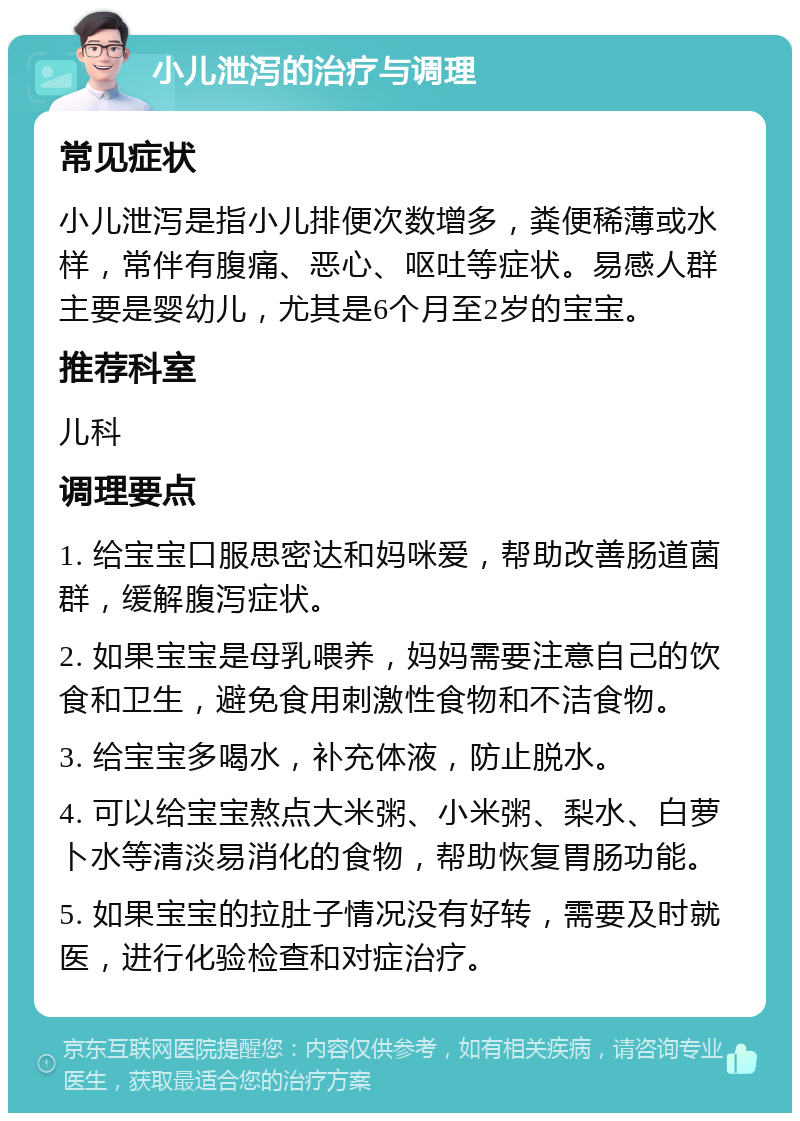 小儿泄泻的治疗与调理 常见症状 小儿泄泻是指小儿排便次数增多，粪便稀薄或水样，常伴有腹痛、恶心、呕吐等症状。易感人群主要是婴幼儿，尤其是6个月至2岁的宝宝。 推荐科室 儿科 调理要点 1. 给宝宝口服思密达和妈咪爱，帮助改善肠道菌群，缓解腹泻症状。 2. 如果宝宝是母乳喂养，妈妈需要注意自己的饮食和卫生，避免食用刺激性食物和不洁食物。 3. 给宝宝多喝水，补充体液，防止脱水。 4. 可以给宝宝熬点大米粥、小米粥、梨水、白萝卜水等清淡易消化的食物，帮助恢复胃肠功能。 5. 如果宝宝的拉肚子情况没有好转，需要及时就医，进行化验检查和对症治疗。