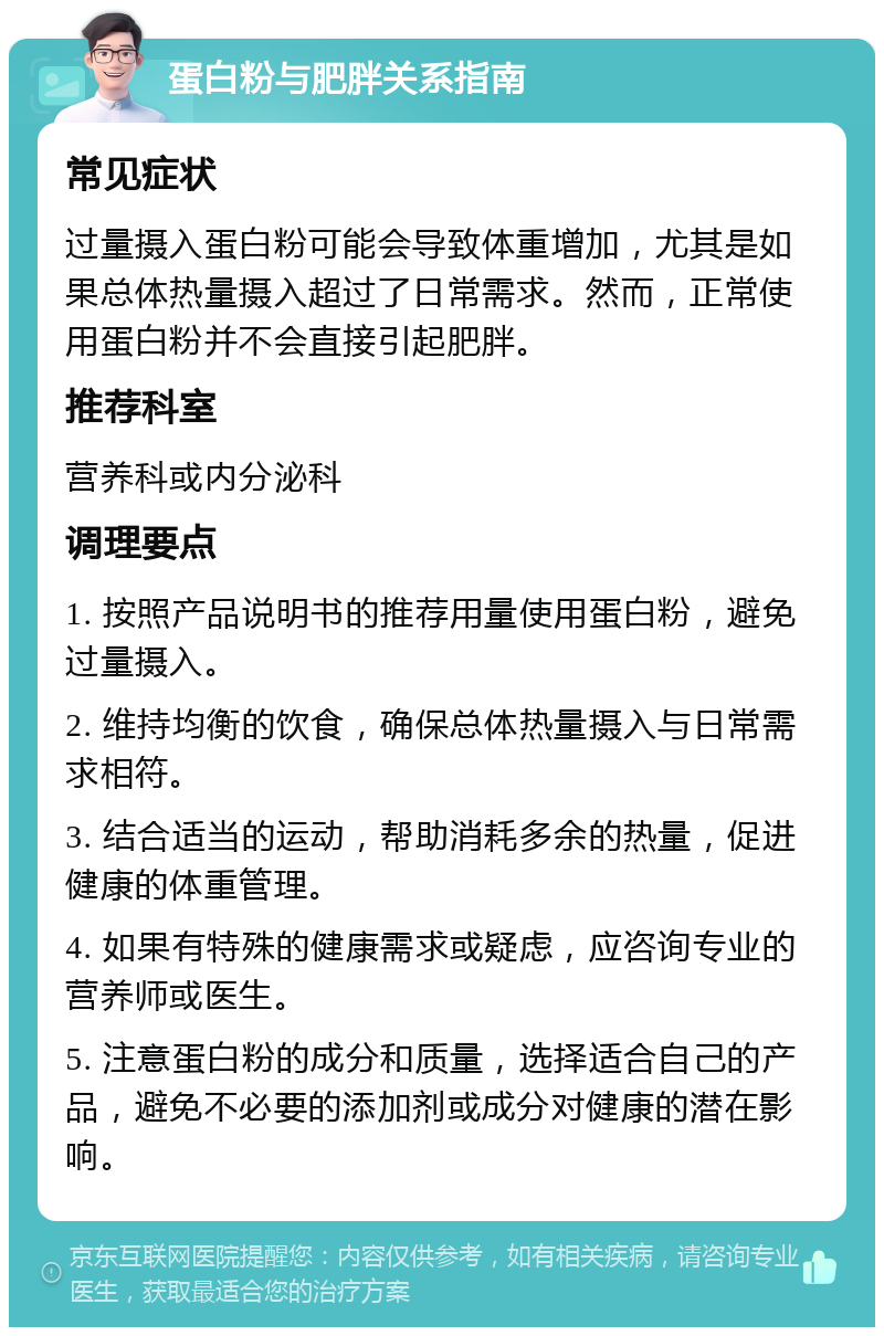 蛋白粉与肥胖关系指南 常见症状 过量摄入蛋白粉可能会导致体重增加，尤其是如果总体热量摄入超过了日常需求。然而，正常使用蛋白粉并不会直接引起肥胖。 推荐科室 营养科或内分泌科 调理要点 1. 按照产品说明书的推荐用量使用蛋白粉，避免过量摄入。 2. 维持均衡的饮食，确保总体热量摄入与日常需求相符。 3. 结合适当的运动，帮助消耗多余的热量，促进健康的体重管理。 4. 如果有特殊的健康需求或疑虑，应咨询专业的营养师或医生。 5. 注意蛋白粉的成分和质量，选择适合自己的产品，避免不必要的添加剂或成分对健康的潜在影响。