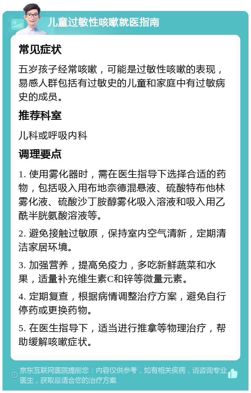 儿童过敏性咳嗽就医指南 常见症状 五岁孩子经常咳嗽，可能是过敏性咳嗽的表现，易感人群包括有过敏史的儿童和家庭中有过敏病史的成员。 推荐科室 儿科或呼吸内科 调理要点 1. 使用雾化器时，需在医生指导下选择合适的药物，包括吸入用布地奈德混悬液、硫酸特布他林雾化液、硫酸沙丁胺醇雾化吸入溶液和吸入用乙酰半胱氨酸溶液等。 2. 避免接触过敏原，保持室内空气清新，定期清洁家居环境。 3. 加强营养，提高免疫力，多吃新鲜蔬菜和水果，适量补充维生素C和锌等微量元素。 4. 定期复查，根据病情调整治疗方案，避免自行停药或更换药物。 5. 在医生指导下，适当进行推拿等物理治疗，帮助缓解咳嗽症状。