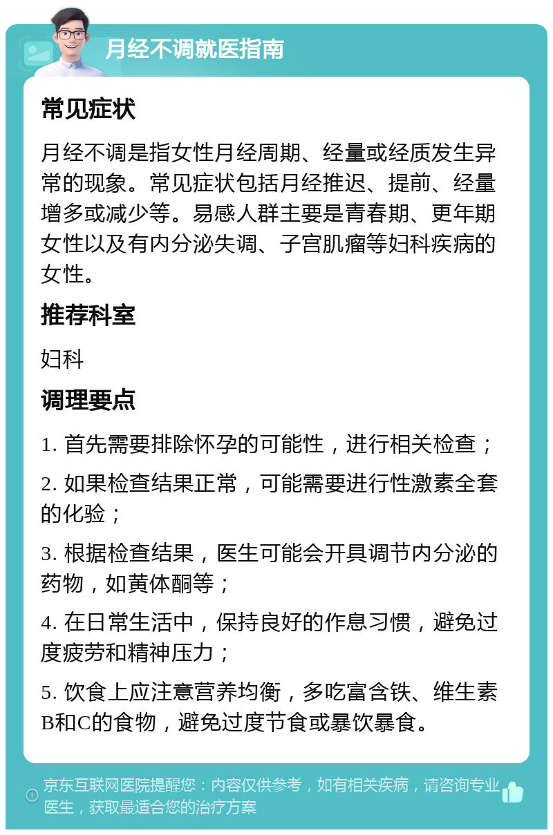 月经不调就医指南 常见症状 月经不调是指女性月经周期、经量或经质发生异常的现象。常见症状包括月经推迟、提前、经量增多或减少等。易感人群主要是青春期、更年期女性以及有内分泌失调、子宫肌瘤等妇科疾病的女性。 推荐科室 妇科 调理要点 1. 首先需要排除怀孕的可能性，进行相关检查； 2. 如果检查结果正常，可能需要进行性激素全套的化验； 3. 根据检查结果，医生可能会开具调节内分泌的药物，如黄体酮等； 4. 在日常生活中，保持良好的作息习惯，避免过度疲劳和精神压力； 5. 饮食上应注意营养均衡，多吃富含铁、维生素B和C的食物，避免过度节食或暴饮暴食。