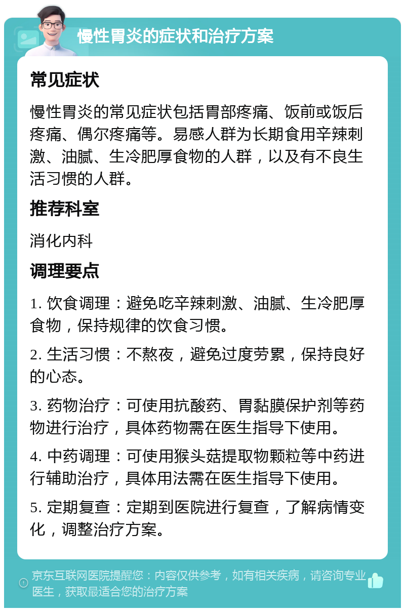 慢性胃炎的症状和治疗方案 常见症状 慢性胃炎的常见症状包括胃部疼痛、饭前或饭后疼痛、偶尔疼痛等。易感人群为长期食用辛辣刺激、油腻、生冷肥厚食物的人群，以及有不良生活习惯的人群。 推荐科室 消化内科 调理要点 1. 饮食调理：避免吃辛辣刺激、油腻、生冷肥厚食物，保持规律的饮食习惯。 2. 生活习惯：不熬夜，避免过度劳累，保持良好的心态。 3. 药物治疗：可使用抗酸药、胃黏膜保护剂等药物进行治疗，具体药物需在医生指导下使用。 4. 中药调理：可使用猴头菇提取物颗粒等中药进行辅助治疗，具体用法需在医生指导下使用。 5. 定期复查：定期到医院进行复查，了解病情变化，调整治疗方案。