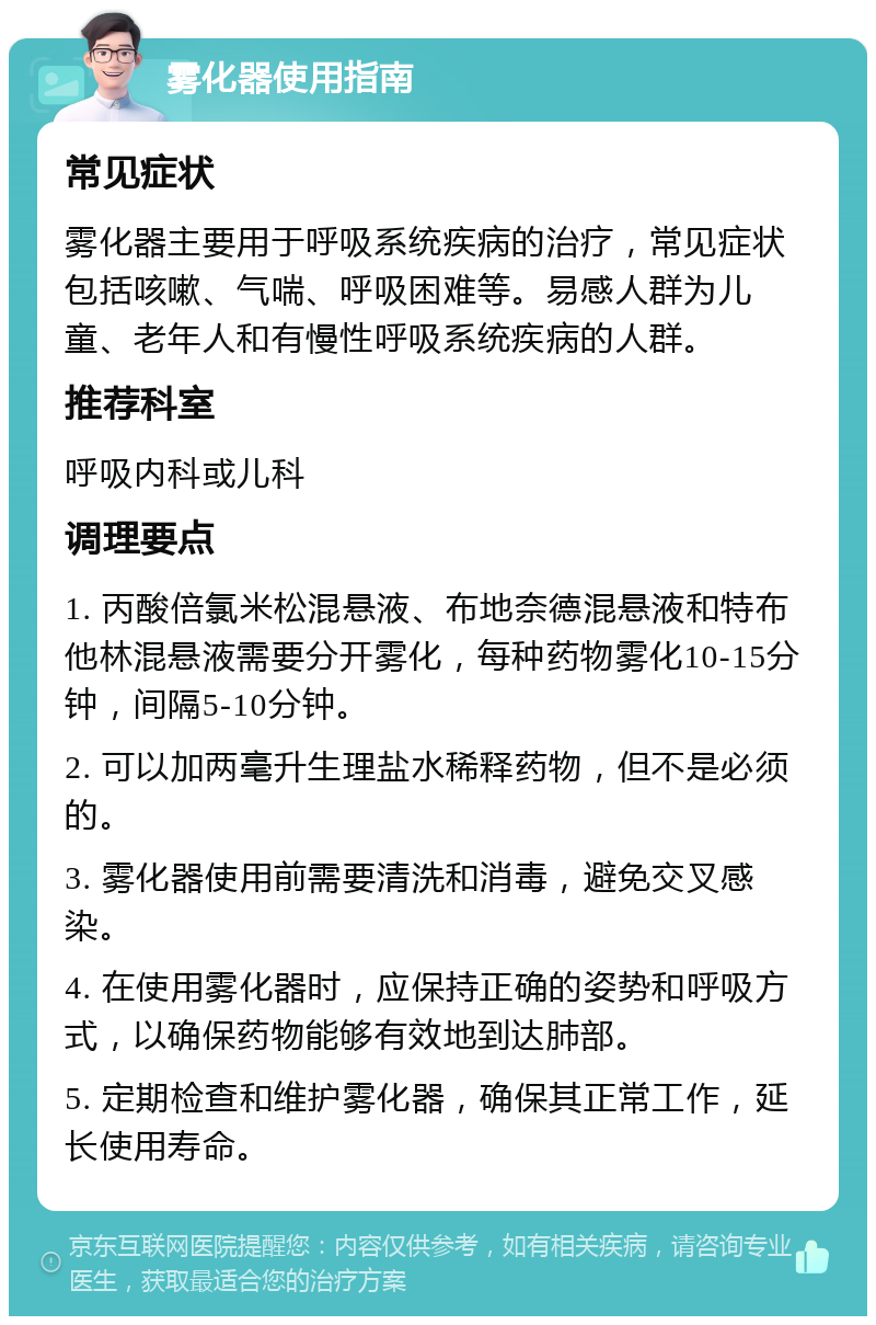 雾化器使用指南 常见症状 雾化器主要用于呼吸系统疾病的治疗，常见症状包括咳嗽、气喘、呼吸困难等。易感人群为儿童、老年人和有慢性呼吸系统疾病的人群。 推荐科室 呼吸内科或儿科 调理要点 1. 丙酸倍氯米松混悬液、布地奈德混悬液和特布他林混悬液需要分开雾化，每种药物雾化10-15分钟，间隔5-10分钟。 2. 可以加两毫升生理盐水稀释药物，但不是必须的。 3. 雾化器使用前需要清洗和消毒，避免交叉感染。 4. 在使用雾化器时，应保持正确的姿势和呼吸方式，以确保药物能够有效地到达肺部。 5. 定期检查和维护雾化器，确保其正常工作，延长使用寿命。