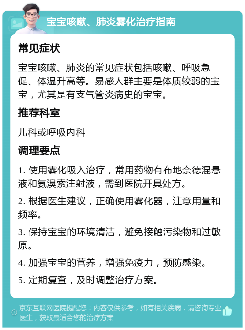 宝宝咳嗽、肺炎雾化治疗指南 常见症状 宝宝咳嗽、肺炎的常见症状包括咳嗽、呼吸急促、体温升高等。易感人群主要是体质较弱的宝宝，尤其是有支气管炎病史的宝宝。 推荐科室 儿科或呼吸内科 调理要点 1. 使用雾化吸入治疗，常用药物有布地奈德混悬液和氨溴索注射液，需到医院开具处方。 2. 根据医生建议，正确使用雾化器，注意用量和频率。 3. 保持宝宝的环境清洁，避免接触污染物和过敏原。 4. 加强宝宝的营养，增强免疫力，预防感染。 5. 定期复查，及时调整治疗方案。