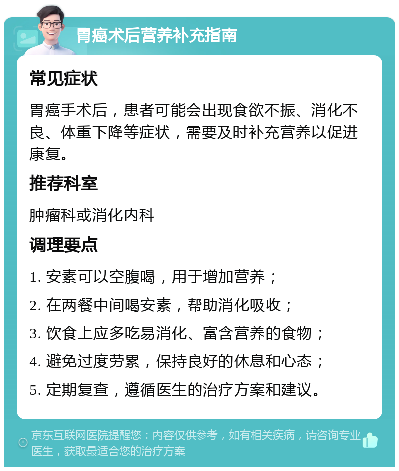 胃癌术后营养补充指南 常见症状 胃癌手术后，患者可能会出现食欲不振、消化不良、体重下降等症状，需要及时补充营养以促进康复。 推荐科室 肿瘤科或消化内科 调理要点 1. 安素可以空腹喝，用于增加营养； 2. 在两餐中间喝安素，帮助消化吸收； 3. 饮食上应多吃易消化、富含营养的食物； 4. 避免过度劳累，保持良好的休息和心态； 5. 定期复查，遵循医生的治疗方案和建议。