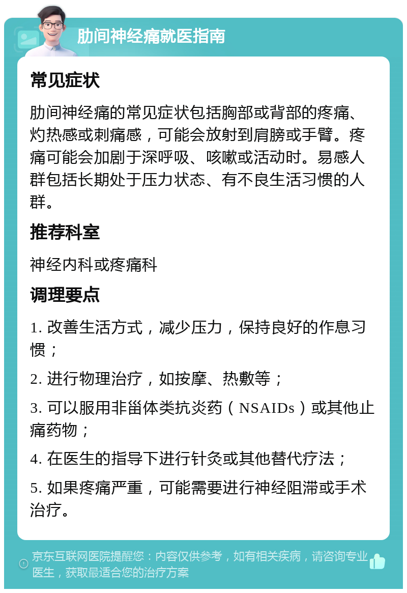 肋间神经痛就医指南 常见症状 肋间神经痛的常见症状包括胸部或背部的疼痛、灼热感或刺痛感，可能会放射到肩膀或手臂。疼痛可能会加剧于深呼吸、咳嗽或活动时。易感人群包括长期处于压力状态、有不良生活习惯的人群。 推荐科室 神经内科或疼痛科 调理要点 1. 改善生活方式，减少压力，保持良好的作息习惯； 2. 进行物理治疗，如按摩、热敷等； 3. 可以服用非甾体类抗炎药（NSAIDs）或其他止痛药物； 4. 在医生的指导下进行针灸或其他替代疗法； 5. 如果疼痛严重，可能需要进行神经阻滞或手术治疗。