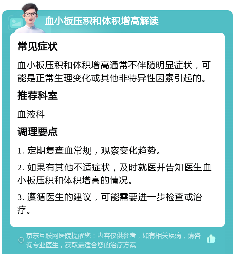 血小板压积和体积增高解读 常见症状 血小板压积和体积增高通常不伴随明显症状，可能是正常生理变化或其他非特异性因素引起的。 推荐科室 血液科 调理要点 1. 定期复查血常规，观察变化趋势。 2. 如果有其他不适症状，及时就医并告知医生血小板压积和体积增高的情况。 3. 遵循医生的建议，可能需要进一步检查或治疗。