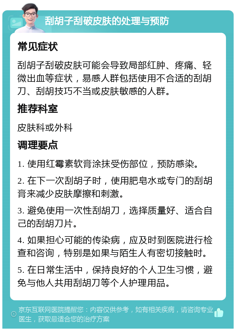 刮胡子刮破皮肤的处理与预防 常见症状 刮胡子刮破皮肤可能会导致局部红肿、疼痛、轻微出血等症状，易感人群包括使用不合适的刮胡刀、刮胡技巧不当或皮肤敏感的人群。 推荐科室 皮肤科或外科 调理要点 1. 使用红霉素软膏涂抹受伤部位，预防感染。 2. 在下一次刮胡子时，使用肥皂水或专门的刮胡膏来减少皮肤摩擦和刺激。 3. 避免使用一次性刮胡刀，选择质量好、适合自己的刮胡刀片。 4. 如果担心可能的传染病，应及时到医院进行检查和咨询，特别是如果与陌生人有密切接触时。 5. 在日常生活中，保持良好的个人卫生习惯，避免与他人共用刮胡刀等个人护理用品。