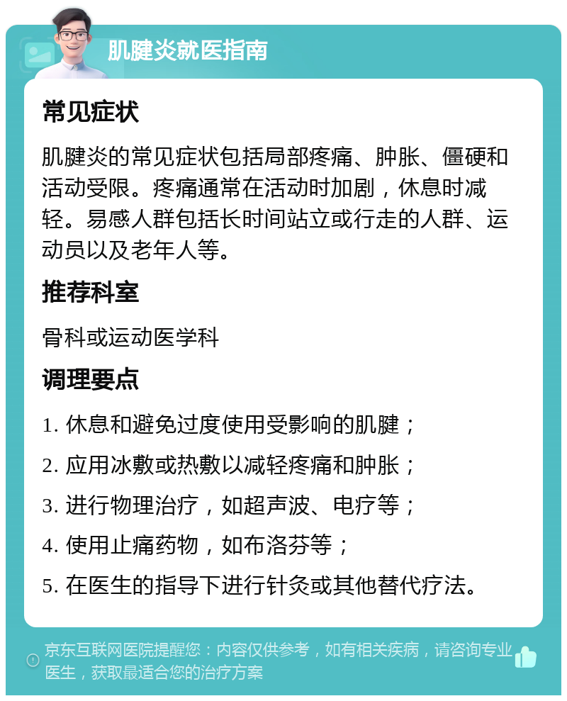 肌腱炎就医指南 常见症状 肌腱炎的常见症状包括局部疼痛、肿胀、僵硬和活动受限。疼痛通常在活动时加剧，休息时减轻。易感人群包括长时间站立或行走的人群、运动员以及老年人等。 推荐科室 骨科或运动医学科 调理要点 1. 休息和避免过度使用受影响的肌腱； 2. 应用冰敷或热敷以减轻疼痛和肿胀； 3. 进行物理治疗，如超声波、电疗等； 4. 使用止痛药物，如布洛芬等； 5. 在医生的指导下进行针灸或其他替代疗法。