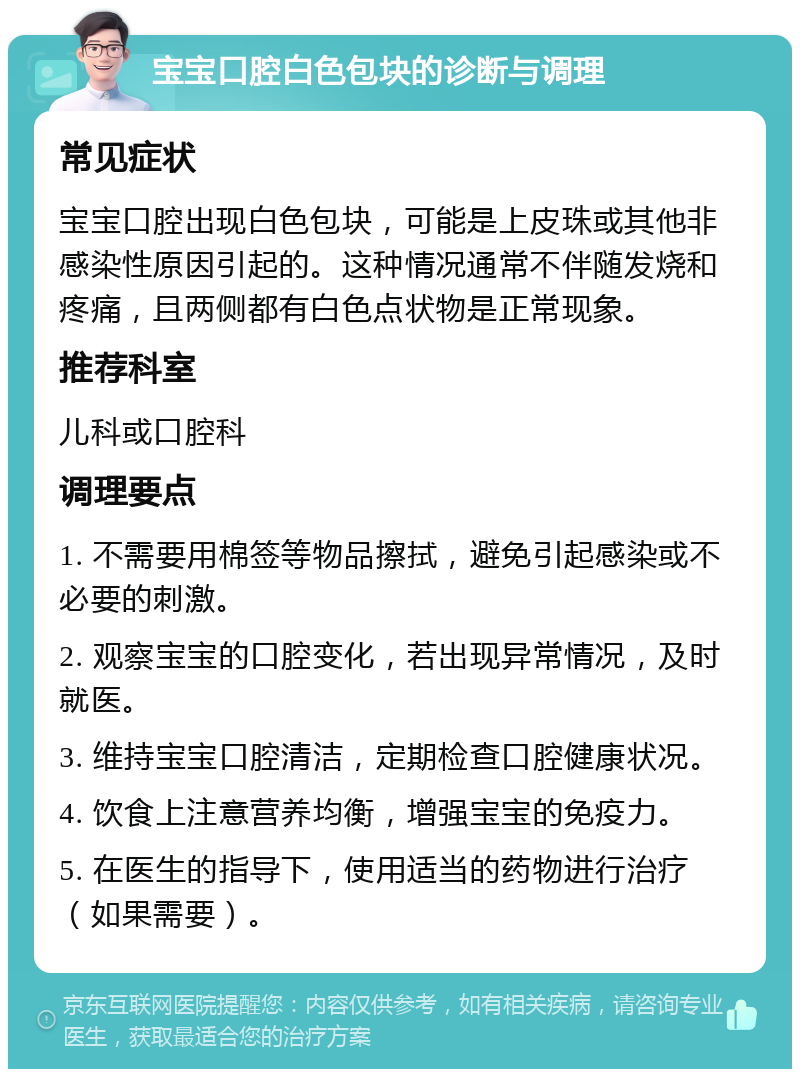 宝宝口腔白色包块的诊断与调理 常见症状 宝宝口腔出现白色包块，可能是上皮珠或其他非感染性原因引起的。这种情况通常不伴随发烧和疼痛，且两侧都有白色点状物是正常现象。 推荐科室 儿科或口腔科 调理要点 1. 不需要用棉签等物品擦拭，避免引起感染或不必要的刺激。 2. 观察宝宝的口腔变化，若出现异常情况，及时就医。 3. 维持宝宝口腔清洁，定期检查口腔健康状况。 4. 饮食上注意营养均衡，增强宝宝的免疫力。 5. 在医生的指导下，使用适当的药物进行治疗（如果需要）。