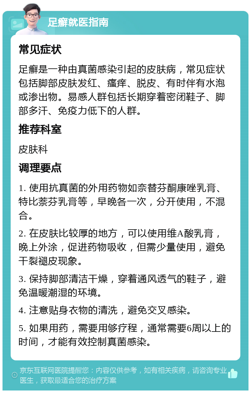 足癣就医指南 常见症状 足癣是一种由真菌感染引起的皮肤病，常见症状包括脚部皮肤发红、瘙痒、脱皮、有时伴有水泡或渗出物。易感人群包括长期穿着密闭鞋子、脚部多汗、免疫力低下的人群。 推荐科室 皮肤科 调理要点 1. 使用抗真菌的外用药物如奈替芬酮康唑乳膏、特比萘芬乳膏等，早晚各一次，分开使用，不混合。 2. 在皮肤比较厚的地方，可以使用维A酸乳膏，晚上外涂，促进药物吸收，但需少量使用，避免干裂褪皮现象。 3. 保持脚部清洁干燥，穿着通风透气的鞋子，避免温暖潮湿的环境。 4. 注意贴身衣物的清洗，避免交叉感染。 5. 如果用药，需要用够疗程，通常需要6周以上的时间，才能有效控制真菌感染。