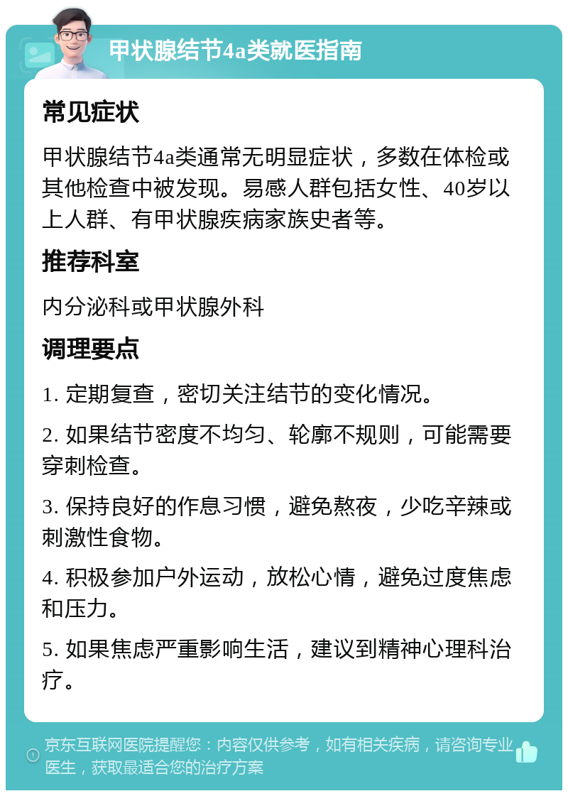 甲状腺结节4a类就医指南 常见症状 甲状腺结节4a类通常无明显症状，多数在体检或其他检查中被发现。易感人群包括女性、40岁以上人群、有甲状腺疾病家族史者等。 推荐科室 内分泌科或甲状腺外科 调理要点 1. 定期复查，密切关注结节的变化情况。 2. 如果结节密度不均匀、轮廓不规则，可能需要穿刺检查。 3. 保持良好的作息习惯，避免熬夜，少吃辛辣或刺激性食物。 4. 积极参加户外运动，放松心情，避免过度焦虑和压力。 5. 如果焦虑严重影响生活，建议到精神心理科治疗。