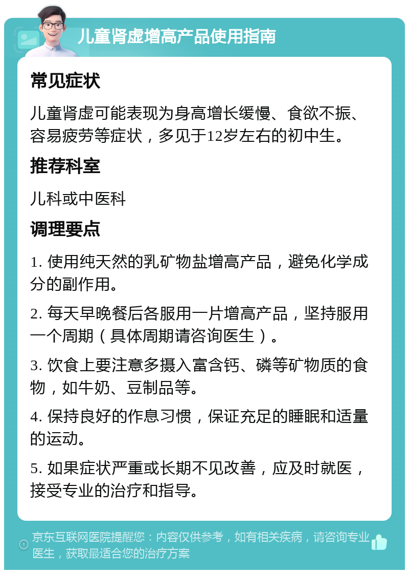 儿童肾虚增高产品使用指南 常见症状 儿童肾虚可能表现为身高增长缓慢、食欲不振、容易疲劳等症状，多见于12岁左右的初中生。 推荐科室 儿科或中医科 调理要点 1. 使用纯天然的乳矿物盐增高产品，避免化学成分的副作用。 2. 每天早晚餐后各服用一片增高产品，坚持服用一个周期（具体周期请咨询医生）。 3. 饮食上要注意多摄入富含钙、磷等矿物质的食物，如牛奶、豆制品等。 4. 保持良好的作息习惯，保证充足的睡眠和适量的运动。 5. 如果症状严重或长期不见改善，应及时就医，接受专业的治疗和指导。