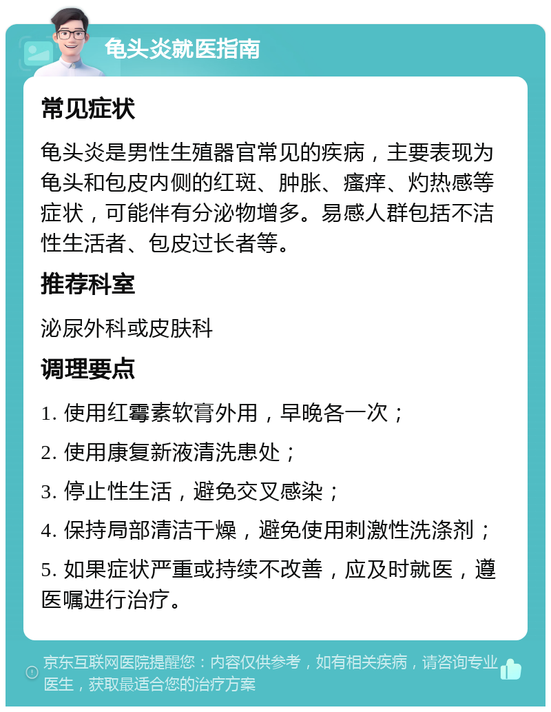 龟头炎就医指南 常见症状 龟头炎是男性生殖器官常见的疾病，主要表现为龟头和包皮内侧的红斑、肿胀、瘙痒、灼热感等症状，可能伴有分泌物增多。易感人群包括不洁性生活者、包皮过长者等。 推荐科室 泌尿外科或皮肤科 调理要点 1. 使用红霉素软膏外用，早晚各一次； 2. 使用康复新液清洗患处； 3. 停止性生活，避免交叉感染； 4. 保持局部清洁干燥，避免使用刺激性洗涤剂； 5. 如果症状严重或持续不改善，应及时就医，遵医嘱进行治疗。