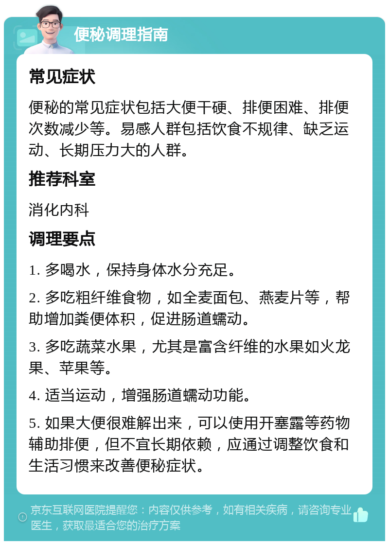 便秘调理指南 常见症状 便秘的常见症状包括大便干硬、排便困难、排便次数减少等。易感人群包括饮食不规律、缺乏运动、长期压力大的人群。 推荐科室 消化内科 调理要点 1. 多喝水，保持身体水分充足。 2. 多吃粗纤维食物，如全麦面包、燕麦片等，帮助增加粪便体积，促进肠道蠕动。 3. 多吃蔬菜水果，尤其是富含纤维的水果如火龙果、苹果等。 4. 适当运动，增强肠道蠕动功能。 5. 如果大便很难解出来，可以使用开塞露等药物辅助排便，但不宜长期依赖，应通过调整饮食和生活习惯来改善便秘症状。